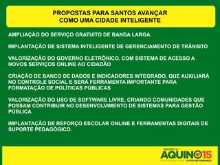 PROPOSTAS PARA SANTOS AVANÇAR
                COMO UMA CIDADE INTELIGENTE

AMPLIAÇÃO DO SERVIÇO GRATUITO DE BANDA LARGA

IMPLANTAÇÃO DE SISTEMA INTELIGENTE DE GERENCIAMENTO DE TRÂNSITO

VALORIZAÇÃO DO GOVERNO ELETRÔNICO, COM SISTEMA DE ACESSO A
NOVOS SERVIÇOS ONLINE AO CIDADÃO

CRIAÇÃO DE BANCO DE DADOS E INDICADORES INTEGRADO, QUE AUXILIARÁ
NO CONTROLE SOCIAL E SERÁ FERRAMENTA IMPORTANTE PARA
FORMATAÇÃO DE POLÍTICAS PÚBLICAS

VALORIZAÇÃO DO USO DE SOFTWARE LIVRE, CRIANDO COMUNIDADES QUE
POSSAM CONTRIBUIR NO DESENVOLVIMENTO DE SISTEMAS PARA GESTÃO
PÚBLICA

IMPLANTAÇÃO DE REFORÇO ESCOLAR ONLINE E FERRAMENTAS DIGITAIS DE
SUPORTE PEDAGÓGICO.
 