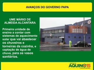 AVANÇOS DO GOVERNO PAPA



   UME MÁRIO DE
 ALMEIDA ALCANTARA

Primeira unidade de
ensino a contar com
sistemas de aquecimento
solar que vai abastecer
os chuveiros e
torneiras da cozinha, e
captação de água de
chuva, para os vasos
sanitários.
 