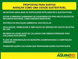 PROPOSTAS PARA SANTOS
        AVANÇAR COMO UMA CIDADE SUSTENTÁVEL
INCENTIVAR AINDA MAIS AS EDIFICAÇÕES INTELIGENTES E SUSTENTÁVEIS

DOTAR O EMISÁRIO SUBMARINO DE EQUIPAMENTOS PARA REUTILIZAÇÃO DE
RECURSOS NATURAIS, COMO ENERGIA RENOVÁVEL

REFORÇO DA EDUCAÇÃO AMBIENTAL NAS ESCOLAS

DIVULGAÇÃO, VISIBILIDADE E AMPLIAÇÃO DO SERVIÇO DE COLETA SELETIVA
DE LIXO

REVISÃO DA LEGISLAÇÃO DE CALÇADAS COM OBRIGATORIEDADE PARA
CALÇADAS ECOLÓGICAS

PLANO DE ARBORIZAÇÃO DO MUNICÍPIO ACOMPANHANDO A COMPOSIÇÃO
URBANÍSTICA

PROMOVER AÇÕES CULTURAIS QUE PROPAGUEM AÇÕES SUSTENTÁVEIS
 