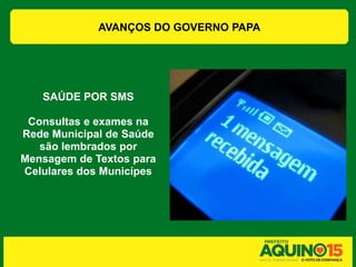 AVANÇOS DO GOVERNO PAPA




   SAÚDE POR SMS

 Consultas e exames na
Rede Municipal de Saúde
   são lembrados por
Mensagem de Textos para
Celulares dos Municípes
 