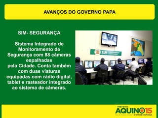 AVANÇOS DO GOVERNO PAPA



    SIM- SEGURANÇA

   Sistema Integrado de
     Monitoramento de
Segurança com 88 câmeras
         espalhadas
pela Cidade. Conta também
     com duas viaturas
equipadas com rádio digital,
tablet e rasteador integrado
  ao sistema de câmeras.
 