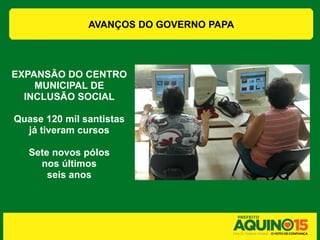 AVANÇOS DO GOVERNO PAPA




EXPANSÃO DO CENTRO
    MUNICIPAL DE
  INCLUSÃO SOCIAL

Quase 120 mil santistas
  já tiveram cursos

   Sete novos pólos
     nos últimos
       seis anos
 