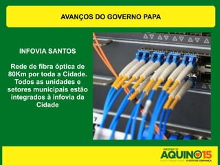 AVANÇOS DO GOVERNO PAPA




   INFOVIA SANTOS

 Rede de fibra óptica de
80Km por toda a Cidade.
  Todos as unidades e
setores municipais estão
 integrados à infovia da
         Cidade
 