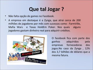 Que tal Jogar ?
• Não falta opção de games no Facebook.
• A empresa em destaque é a Zynga, que atrai cerca de 200
  milhões de jogadores por mês com sucessos como : FarmVille,
  Mafia Wars e Texas HoldEm Poker. Nos quais alguns
  jogadores gastam dinheiro real para adquirir créditos.

                                     O facebook fica com parte dos
                                     ganhos       adquiridos     pela
                                     empresas fornecedoras dos
                                     jogos.No caso da Zynga , 12%
                                     dos 3,7 bilhões de dólares que a
                                     mesma fatura.
 