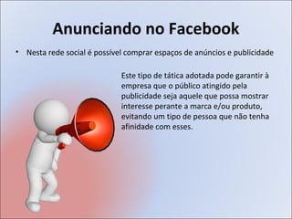 Anunciando no Facebook
• Nesta rede social é possível comprar espaços de anúncios e publicidade

                             Este tipo de tática adotada pode garantir à
                             empresa que o público atingido pela
                             publicidade seja aquele que possa mostrar
                             interesse perante a marca e/ou produto,
                             evitando um tipo de pessoa que não tenha
                             afinidade com esses.
 