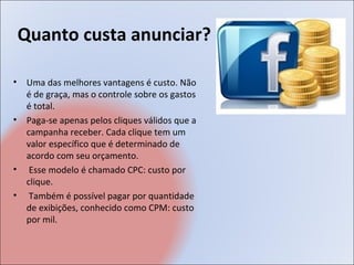 Quanto custa anunciar?

•    Uma das melhores vantagens é custo. Não
     é de graça, mas o controle sobre os gastos
     é total.
•    Paga-se apenas pelos cliques válidos que a
     campanha receber. Cada clique tem um
     valor específico que é determinado de
     acordo com seu orçamento.
•     Esse modelo é chamado CPC: custo por
     clique.
•     Também é possível pagar por quantidade
     de exibições, conhecido como CPM: custo
     por mil.
 