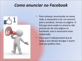 Como anunciar no Facebook

          • Para começar anunciando no nessa
            rede, é necessário criar um anúncio
            para o produto, serviço ou página. O
            link que será usado no anúncio não
            precisa ser de uma página no
            Facebook, mas é necessário estar
            cadastrado
          • Claro que é indispensável que já
            saiba o que deseja divulgar e quem
            será seu público alvo.
 