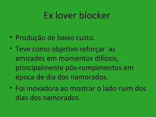Ex lover blocker

• Produção de baixo custo.
• Teve como objetivo reforçar as
  amizades em momentos difíceis,
  principalmente pós-rompimentos em
  época de dia dos namorados.
• Foi inovadora ao mostrar o lado ruim dos
  dias dos namorados.
 