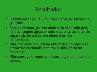 Resultados
• O vídeo alcançou 1.2 milhões de visualizações no
  youtube.
• Resultado bom, porém abaixo do esperado pois
  não conseguiu agradar todo o público ao falar de
  separação de casais em pleno dias dos
  namorados.
• Mas manteve o Guaraná Antarctica no topo das
  empresas nacionais com maior influência no
  facebook.
• Não conseguiu repercutir a propaganda nas redes
  sociais.
 