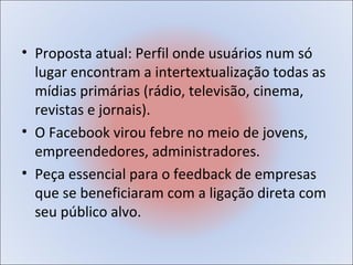 • Proposta atual: Perfil onde usuários num só
  lugar encontram a intertextualização todas as
  mídias primárias (rádio, televisão, cinema,
  revistas e jornais).
• O Facebook virou febre no meio de jovens,
  empreendedores, administradores.
• Peça essencial para o feedback de empresas
  que se beneficiaram com a ligação direta com
  seu público alvo.
 