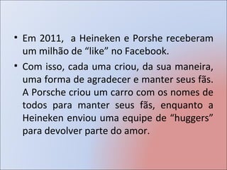 • Em 2011, a Heineken e Porshe receberam
  um milhão de “like” no Facebook.
• Com isso, cada uma criou, da sua maneira,
  uma forma de agradecer e manter seus fãs.
  A Porsche criou um carro com os nomes de
  todos para manter seus fãs, enquanto a
  Heineken enviou uma equipe de “huggers”
  para devolver parte do amor.
 