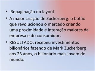 • Repaginação do layout
• A maior criação de Zuckerberg: o botão
  que revolucionou o mercado criando
  uma proximidade e interação maiores da
  empresa e do consumidor.
• RESULTADO: recebeu investimentos
  bilionários fazendo de Mark Zuckerberg
  aos 23 anos, o bilionário mais jovem do
  mundo.
 