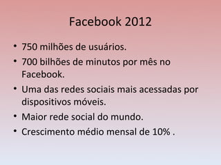 Facebook 2012
• 750 milhões de usuários.
• 700 bilhões de minutos por mês no
  Facebook.
• Uma das redes sociais mais acessadas por
  dispositivos móveis.
• Maior rede social do mundo.
• Crescimento médio mensal de 10% .
 