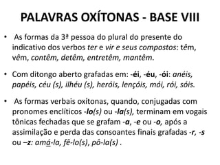 PALAVRAS OXÍTONAS - BASE VIII
• As formas da 3ª pessoa do plural do presente do
  indicativo dos verbos ter e vir e seus compostos: têm,
  vêm, contêm, detêm, entretêm, mantêm.
• Com ditongo aberto grafadas em: -éi, -éu, -ói: anéis,
  papéis, céu (s), ilhéu (s), heróis, lençóis, mói, rói, sóis.
• As formas verbais oxítonas, quando, conjugadas com
  pronomes enclíticos -lo(s) ou -la(s), terminam em vogais
  tônicas fechadas que se grafam -a, -e ou -o, após a
  assimilação e perda das consoantes finais grafadas -r, -s
  ou –z: amá-la, fê-lo(s), pô-la(s) .
 