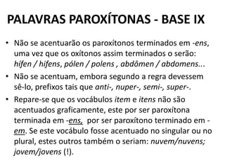 PALAVRAS PAROXÍTONAS - BASE IX
• Não se acentuarão os paroxítonos terminados em -ens,
  uma vez que os oxítonos assim terminados o serão:
  hífen / hifens, pólen / polens , abdômen / abdomens...
• Não se acentuam, embora segundo a regra devessem
  sê-lo, prefixos tais que anti-, nuper-, semi-, super-.
• Repare-se que os vocábulos item e itens não são
  acentuados graficamente, este por ser paroxítona
  terminada em -ens, por ser paroxítono terminado em -
  em. Se este vocábulo fosse acentuado no singular ou no
  plural, estes outros também o seriam: nuvem/nuvens;
  jovem/jovens (!).
 