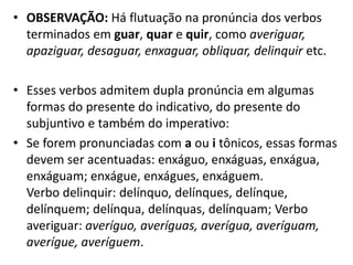 • OBSERVAÇÃO: Há flutuação na pronúncia dos verbos
  terminados em guar, quar e quir, como averiguar,
  apaziguar, desaguar, enxaguar, obliquar, delinquir etc.

• Esses verbos admitem dupla pronúncia em algumas
  formas do presente do indicativo, do presente do
  subjuntivo e também do imperativo:
• Se forem pronunciadas com a ou i tônicos, essas formas
  devem ser acentuadas: enxáguo, enxáguas, enxágua,
  enxáguam; enxágue, enxágues, enxáguem.
  Verbo delinquir: delínquo, delínques, delínque,
  delínquem; delínqua, delínquas, delínquam; Verbo
  averiguar: averíguo, averíguas, averígua, averíguam,
  averígue, averíguem.
 