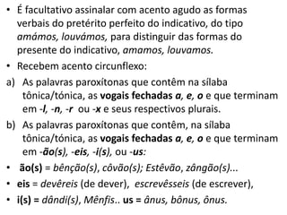 • É facultativo assinalar com acento agudo as formas
  verbais do pretérito perfeito do indicativo, do tipo
  amámos, louvámos, para distinguir das formas do
  presente do indicativo, amamos, louvamos.
• Recebem acento circunflexo:
a) As palavras paroxítonas que contêm na sílaba
    tônica/tónica, as vogais fechadas a, e, o e que terminam
    em -l, -n, -r ou -x e seus respectivos plurais.
b) As palavras paroxítonas que contêm, na sílaba
    tônica/tónica, as vogais fechadas a, e, o e que terminam
    em -ão(s), -eis, -i(s), ou -us:
• ão(s) = bênção(s), côvão(s); Estêvão, zângão(s)...
• eis = devêreis (de dever), escrevêsseis (de escrever),
• i(s) = dândi(s), Mênfis.. us = ânus, bônus, ônus.
 