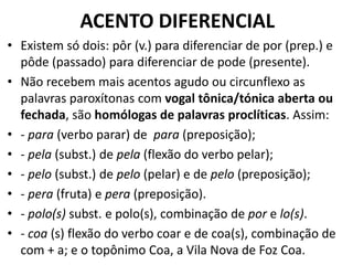 ACENTO DIFERENCIAL
• Existem só dois: pôr (v.) para diferenciar de por (prep.) e
  pôde (passado) para diferenciar de pode (presente).
• Não recebem mais acentos agudo ou circunflexo as
  palavras paroxítonas com vogal tônica/tónica aberta ou
  fechada, são homólogas de palavras proclíticas. Assim:
• - para (verbo parar) de para (preposição);
• - pela (subst.) de pela (flexão do verbo pelar);
• - pelo (subst.) de pelo (pelar) e de pelo (preposição);
• - pera (fruta) e pera (preposição).
• - polo(s) subst. e polo(s), combinação de por e lo(s).
• - coa (s) flexão do verbo coar e de coa(s), combinação de
  com + a; e o topônimo Coa, a Vila Nova de Foz Coa.
 