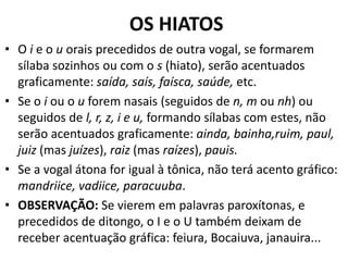 OS HIATOS
• O i e o u orais precedidos de outra vogal, se formarem
  sílaba sozinhos ou com o s (hiato), serão acentuados
  graficamente: saída, saís, faísca, saúde, etc.
• Se o i ou o u forem nasais (seguidos de n, m ou nh) ou
  seguidos de l, r, z, i e u, formando sílabas com estes, não
  serão acentuados graficamente: ainda, bainha,ruim, paul,
  juiz (mas juízes), raiz (mas raízes), pauis.
• Se a vogal átona for igual à tônica, não terá acento gráfico:
  mandriice, vadiice, paracuuba.
• OBSERVAÇÃO: Se vierem em palavras paroxítonas, e
  precedidos de ditongo, o I e o U também deixam de
  receber acentuação gráfica: feiura, Bocaiuva, janauira...
 