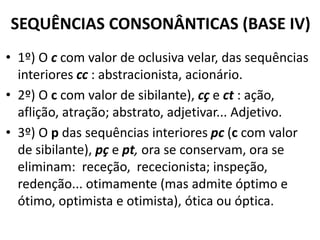 SEQUÊNCIAS CONSONÂNTICAS (BASE IV)
• 1º) O c com valor de oclusiva velar, das sequências
  interiores cc : abstracionista, acionário.
• 2º) O c com valor de sibilante), cç e ct : ação,
  aflição, atração; abstrato, adjetivar... Adjetivo.
• 3º) O p das sequências interiores pc (c com valor
  de sibilante), pç e pt, ora se conservam, ora se
  eliminam: receção, rececionista; inspeção,
  redenção... otimamente (mas admite óptimo e
  ótimo, optimista e otimista), ótica ou óptica.
 