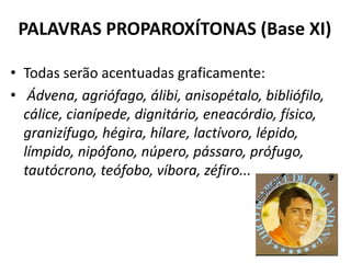 PALAVRAS PROPAROXÍTONAS (Base XI)

• Todas serão acentuadas graficamente:
• Ádvena, agriófago, álibi, anisopétalo, bibliófilo,
  cálice, cianípede, dignitário, eneacórdio, físico,
  granizífugo, hégira, hílare, lactívoro, lépido,
  límpido, nipófono, núpero, pássaro, prófugo,
  tautócrono, teófobo, víbora, zéfiro...
 