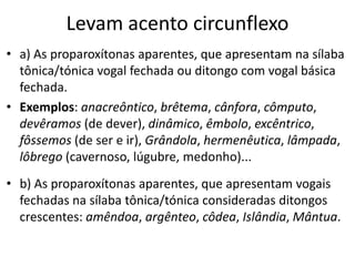 Levam acento circunflexo
• a) As proparoxítonas aparentes, que apresentam na sílaba
  tônica/tónica vogal fechada ou ditongo com vogal básica
  fechada.
• Exemplos: anacreôntico, brêtema, cânfora, cômputo,
  devêramos (de dever), dinâmico, êmbolo, excêntrico,
  fôssemos (de ser e ir), Grândola, hermenêutica, lâmpada,
  lôbrego (cavernoso, lúgubre, medonho)...
• b) As proparoxítonas aparentes, que apresentam vogais
  fechadas na sílaba tônica/tónica consideradas ditongos
  crescentes: amêndoa, argênteo, côdea, Islândia, Mântua.
 