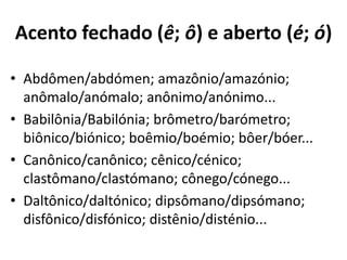Acento fechado (ê; ô) e aberto (é; ó)

• Abdômen/abdómen; amazônio/amazónio;
  anômalo/anómalo; anônimo/anónimo...
• Babilônia/Babilónia; brômetro/barómetro;
  biônico/biónico; boêmio/boémio; bôer/bóer...
• Canônico/canônico; cênico/cénico;
  clastômano/clastómano; cônego/cónego...
• Daltônico/daltónico; dipsômano/dipsómano;
  disfônico/disfónico; distênio/disténio...
 