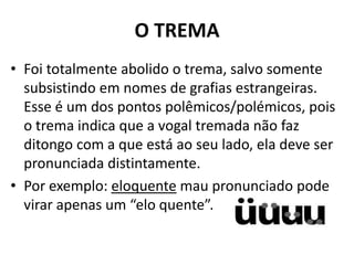 O TREMA
• Foi totalmente abolido o trema, salvo somente
  subsistindo em nomes de grafias estrangeiras.
  Esse é um dos pontos polêmicos/polémicos, pois
  o trema indica que a vogal tremada não faz
  ditongo com a que está ao seu lado, ela deve ser
  pronunciada distintamente.
• Por exemplo: eloquente mau pronunciado pode
  virar apenas um “elo quente”.
 