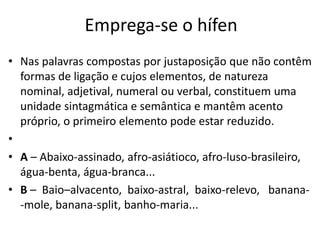 Emprega-se o hífen
• Nas palavras compostas por justaposição que não contêm
  formas de ligação e cujos elementos, de natureza
  nominal, adjetival, numeral ou verbal, constituem uma
  unidade sintagmática e semântica e mantêm acento
  próprio, o primeiro elemento pode estar reduzido.
•
• A – Abaixo-assinado, afro-asiátioco, afro-luso-brasileiro,
  água-benta, água-branca...
• B – Baio–alvacento, baixo-astral, baixo-relevo, banana-
  -mole, banana-split, banho-maria...
 
