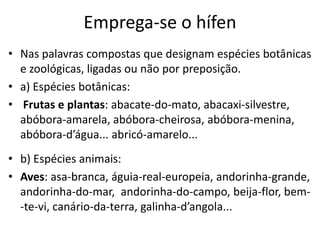 Emprega-se o hífen
• Nas palavras compostas que designam espécies botânicas
  e zoológicas, ligadas ou não por preposição.
• a) Espécies botânicas:
• Frutas e plantas: abacate-do-mato, abacaxi-silvestre,
  abóbora-amarela, abóbora-cheirosa, abóbora-menina,
  abóbora-d’água... abricó-amarelo...
• b) Espécies animais:
• Aves: asa-branca, águia-real-europeia, andorinha-grande,
  andorinha-do-mar, andorinha-do-campo, beija-flor, bem-
  -te-vi, canário-da-terra, galinha-d’angola...
 