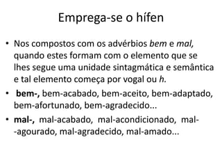 Emprega-se o hífen
• Nos compostos com os advérbios bem e mal,
  quando estes formam com o elemento que se
  lhes segue uma unidade sintagmática e semântica
  e tal elemento começa por vogal ou h.
• bem-, bem-acabado, bem-aceito, bem-adaptado,
  bem-afortunado, bem-agradecido...
• mal-, mal-acabado, mal-acondicionado, mal-
  -agourado, mal-agradecido, mal-amado...
 
