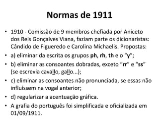 Normas de 1911
• 1910 - Comissão de 9 membros chefiada por Aniceto
  dos Reis Gonçalves Viana, faziam parte os dicionaristas:
  Cândido de Figueredo e Carolina Michaelis. Propostas:
• a) eliminar da escrita os grupos ph, rh, th e o “y”;
• b) eliminar as consoantes dobradas, exceto “rr” e “ss”
  (se escrevia cavallo, gallo...);
• c) eliminar as consoantes não pronunciada, se essas não
  influíssem na vogal anterior;
• d) regularizar a acentuação gráfica.
• A grafia do português foi simplificada e oficializada em
  01/09/1911.
 