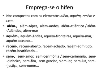 Emprega-se o hífen
• Nos compostos com os elementos além, aquém, recém e
  sem.
• além-, além-Alpes, além-Andes, além-Atlântico / além-
  -Atlántico, além-mar
• aquém-, aquém-Andes, aquém-fronteiras, aquém-mar,
  aquém-oceano...
• recém-, recém-aberto, recém-achado, recém-admitido,
  recém-beatificado...
• sem-, sem-amor, sem-cerimônia / sem-cerimónia, sem-
  -dinheiro, sem-fim, sem-gracice, s em-lar, sem-luz, sem-
  -justiça, sem-nome...
 