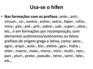 Usa-se o hífen
• Nas formações com os prefixos: ante-, anti-,
  circum-, co-, contra-, entre-, extra-, hiper-, infra-,
  intra-, pós-, pré-, pró-, sobre-, sub-, super-, ultra-,
  etc., e em formações por recomposição, com
  elementos autônomos/autónomos ou falsos
  prefixos de origem grega e latina, como: aero-,
  agro-, arqui-, auto-, bio-, eletro-, geo-, hidro-,
  inter-, macro-, maxi-, micro-, mini-, multi-, neo-,
  pan-, pluri-, proto-, pseudo-, retro-, semi-, tele-,
  etc.,
 