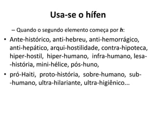 Usa-se o hífen
  – Quando o segundo elemento começa por h:
• Ante-histórico, anti-hebreu, anti-hemorrágico,
  anti-hepático, arqui-hostilidade, contra-hipoteca,
  hiper-hostil, hiper-humano, infra-humano, lesa-
  -história, mini-hélice, pós-huno,
• pró-Haiti, proto-história, sobre-humano, sub-
  -humano, ultra-hilariante, ultra-higiênico...
 