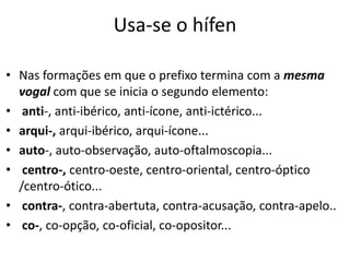 Usa-se o hífen

• Nas formações em que o prefixo termina com a mesma
  vogal com que se inicia o segundo elemento:
• anti-, anti-ibérico, anti-ícone, anti-ictérico...
• arqui-, arqui-ibérico, arqui-ícone...
• auto-, auto-observação, auto-oftalmoscopia...
• centro-, centro-oeste, centro-oriental, centro-óptico
  /centro-ótico...
• contra-, contra-abertuta, contra-acusação, contra-apelo..
• co-, co-opção, co-oficial, co-opositor...
 