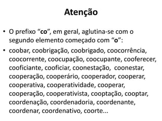 Atenção
• O prefixo “co”, em geral, aglutina-se com o
  segundo elemento começado com “o”:
• coobar, coobrigação, coobrigado, coocorrência,
  coocorrente, coocupação, coocupante, cooferecer,
  cooficiante, cooficiar, coonestação, coonestar,
  cooperação, cooperário, cooperador, cooperar,
  cooperativa, cooperatividade, cooperar,
  cooperação, cooperativista, cooptação, cooptar,
  coordenação, coordenadoria, coordenante,
  coordenar, coordenativo, coorte...
 