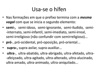 Usa-se o hífen
• Nas formações em que o prefixo termina com a mesma
  vogal com que se inicia o segundo elemento:
• semi-, semi-idoso, semi-ignorante, semi-iludido, semi-
  -internato, semi-infantil, semi-imediato, semi-irreal,
  semi-irreligioso (não confundir com semirreligioso)...
• pró-, pró-ocidental, pró-oposição, pró-oriental...
• supra-, supra-axilar, supra-auxiliar...
• ultra-, ultra-abatido, ultra-abrigado, ultra-afetado, ultra-
  -afeiçoado, ultra-agitado, ultra-alterado, ultra-alucinado,
  ultra-amado, ultra-animado, ultra-aniquilado...
 