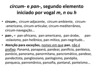 circum- e pan-, segundo elemento
         iniciado por vogal m, n ou h
• circum-, circum-adjacente, circum-ambiente, circum-
  -americano, circum-articular, circum-mediterrâneo,
  circum-navegação...
• pan-, = pan-africano, pan-americano, pan-árabe, pan-
  -eslavismo, pan-helênico, pan-mítico, pan-negritude…
• Atenção para exceções, nomes em que pan, não é
  prefixo: Panamá, panapaná, pandear, panifício, panléxico,
  panócio, panorama, panormitana, pancromático, pandear,
  pandectista, panglossiano, panlogismo, panóplia,
  panqueca, panromânico, pansofia, pantanal, panteísmo...
 