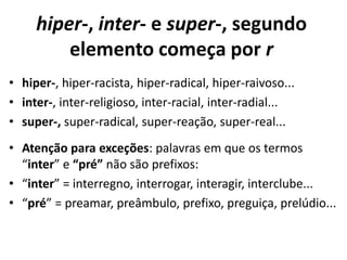 hiper-, inter- e super-, segundo
         elemento começa por r
• hiper-, hiper-racista, hiper-radical, hiper-raivoso...
• inter-, inter-religioso, inter-racial, inter-radial...
• super-, super-radical, super-reação, super-real...
• Atenção para exceções: palavras em que os termos
  “inter” e “pré” não são prefixos:
• “inter” = interregno, interrogar, interagir, interclube...
• “pré” = preamar, preâmbulo, prefixo, preguiça, prelúdio...
 
