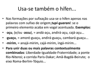 Usa-se também o hífen...
• Nas formações por sufixação usa-se o hífen apenas nas
  palavras com sufixo de origem tupi-guarani: se o
  primeiro elemento acaba em vogal acentuada. Exemplos:
• -açu, (e/ou -assu), = andá-açu, andirá-açu, cajá-açu...
• -guaçu, = amoré-guaçu, andirá-guaçu, cambará-guaçu...
• -mirim, = anajá-mirim, cajá-mirim, ingá-mirim...
• Para unir duas ou mais palavras contextualmente
  combinadas: Liberdade-Igualdade-Fraternidade; a ponte
  Rio-Niteroi; a corrida Paris-Dakar; Amã-Bagdá-Beirute; o
  eixo Roma-Berlim-Tóquio...
 