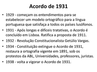 Acordo de 1931
• 1929 - começam os entendimentos para se
  estabelecer um modelo ortográfico para a língua
  portuguesa que satisfaça a todos os países lusófonos.
• 1931 - Após longas e difíceis tratativas, o Acordo é
  concluído em Lisboa. Ratifica a proposta de 1911.
• 1932 - Revolução Constitucionalista Getúlio Vargas.
• 1934 - Constituição extingue o Acordo de 1931,
  restaura a ortografia vigente em 1891, sob os
  protestos da ABL, Universidades, professores, juristas.
• 1938 - volta a vigorar o Acordo de 1931.
 