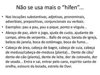 Não se usa mais o “hífen”...
• Nas locuções substantivas, adjetivas, pronominais,
  adverbiais, prepositivas, conjuncionais ou verbais.
• Exemplos: pau a pau, pau a pique, ponto e vírgula...
• Abraço de paz, abrir o jogo, ajuda de custo, ajudante de
  campo, alma de serpente... Bafo de onça, barata de igreja,
  beleza de janela, boca do estômago, boca de fumo...
• Cabeça de área, cabeça de bagre, cabeça de cuia, cabeça
  de medusa/cabeça-de-medusa (planta)... Dente de cão/
  dente-de-cão (planta), dente de leite, dor de cotovelo, dor
  de veado... Entra e sai, entrar pelo cano, espírito santo de
  orelha, estouro da boiada, estrela de Davi.
 