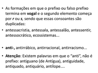 • As formações em que o prefixo ou falso prefixo
  termina em vogal e o segundo elemento começa
  por r ou s, sendo que essas consoantes são
  duplicadas:
• antessacristia, antessala, antessalão, antessentir,
  antessocrático, ecossistemas...

• anti-, antirrábico, antirracional, antirracismo...
• Atenção: Existem palavras em que o “anti”, não é
  prefixo: antiguano (de Antígua), antiguidade,
  antiquado, antiquário, antílope....
 