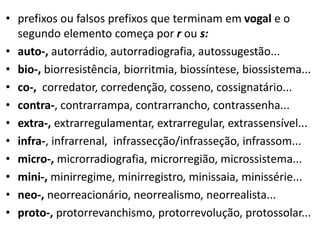 • prefixos ou falsos prefixos que terminam em vogal e o
  segundo elemento começa por r ou s:
• auto-, autorrádio, autorradiografia, autossugestão...
• bio-, biorresistência, biorritmia, biossíntese, biossistema...
• co-, corredator, corredenção, cosseno, cossignatário...
• contra-, contrarrampa, contrarrancho, contrassenha...
• extra-, extrarregulamentar, extrarregular, extrassensível...
• infra-, infrarrenal, infrassecção/infrasseção, infrassom...
• micro-, microrradiografia, microrregião, microssistema...
• mini-, minirregime, minirregistro, minissaia, minissérie...
• neo-, neorreacionário, neorrealismo, neorrealista...
• proto-, protorrevanchismo, protorrevolução, protossolar...
 
