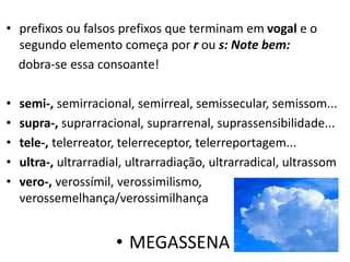 • prefixos ou falsos prefixos que terminam em vogal e o
  segundo elemento começa por r ou s: Note bem:
  dobra-se essa consoante!

•   semi-, semirracional, semirreal, semissecular, semissom...
•   supra-, suprarracional, suprarrenal, suprassensibilidade...
•   tele-, telerreator, telerreceptor, telerreportagem...
•   ultra-, ultrarradial, ultrarradiação, ultrarradical, ultrassom
•   vero-, verossímil, verossimilismo,
    verossemelhança/verossimilhança


                      • MEGASSENA
 