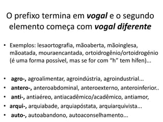 O prefixo termina em vogal e o segundo
    elemento começa com vogal diferente
• Exemplos: lesaortografia, mãoaberta, mãoinglesa,
  mãoatada, mouraencantada, ortoidrogênio/ortoidrogénio
  (é uma forma possível, mas se for com “h” tem hífen)...

•   agro-, agroalimentar, agroindústria, agroindustrial...
•   antero-, anteroabdominal, anteroexterno, anteroinferior..
•   anti-, antiaéreo, antiacadêmico/acadêmico, antiamor,
•   arqui-, arquiabade, arquiapóstata, arquiarquivista...
•   auto-, autoabandono, autoaconselhamento...
 