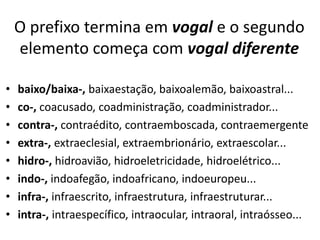 O prefixo termina em vogal e o segundo
    elemento começa com vogal diferente

•   baixo/baixa-, baixaestação, baixoalemão, baixoastral...
•   co-, coacusado, coadministração, coadministrador...
•   contra-, contraédito, contraemboscada, contraemergente
•   extra-, extraeclesial, extraembrionário, extraescolar...
•   hidro-, hidroavião, hidroeletricidade, hidroelétrico...
•   indo-, indoafegão, indoafricano, indoeuropeu...
•   infra-, infraescrito, infraestrutura, infraestruturar...
•   intra-, intraespecífico, intraocular, intraoral, intraósseo...
 