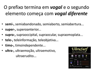 O prefixo termina em vogal e o segundo
    elemento começa com vogal diferente
•   semi-, semiabandonado, semiaberto, semiabertura...
•   super-, superoanterior...
•   supra-, supraoccipital, supraocular, supraomoplata...
•   tele-, teleinformação, teleobjetiva...
•   timo-, timoindependente...
•   ultra-, ultraemoção, ultraemotivo,
            ultraerudito...
 