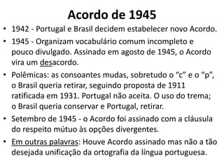 Acordo de 1945
• 1942 - Portugal e Brasil decidem estabelecer novo Acordo.
• 1945 - Organizam vocabulário comum incompleto e
  pouco divulgado. Assinado em agosto de 1945, o Acordo
  vira um desacordo.
• Polêmicas: as consoantes mudas, sobretudo o “c” e o “p”,
  o Brasil queria retirar, seguindo proposta de 1911
  ratificada em 1931. Portugal não aceita. O uso do trema;
  o Brasil queria conservar e Portugal, retirar.
• Setembro de 1945 - o Acordo foi assinado com a cláusula
  do respeito mútuo às opções divergentes.
• Em outras palavras: Houve Acordo assinado mas não a tão
  desejada unificação da ortografia da língua portuguesa.
 